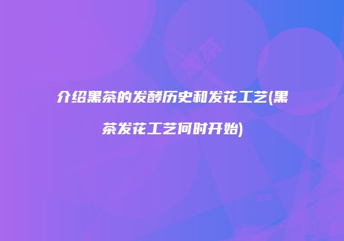 介绍黑茶的发酵历史和发花工艺(黑茶发花工艺何时开始)
