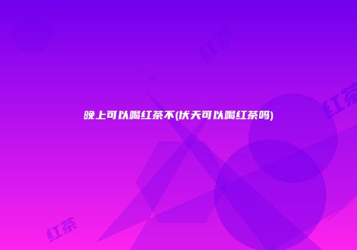 晚上可以喝红茶不(伏天可以喝红茶吗)