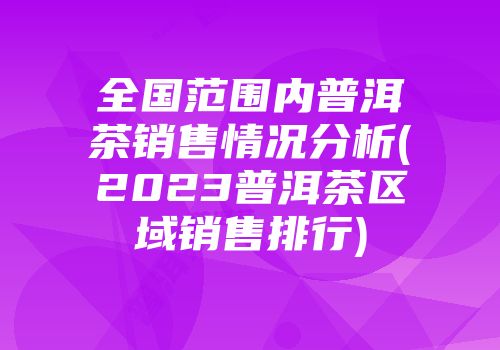 全国范围内普洱茶销售情况分析(2023普洱茶区域销售排行)