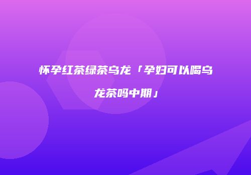 怀孕红茶绿茶乌龙「孕妇可以喝乌龙茶吗中期」