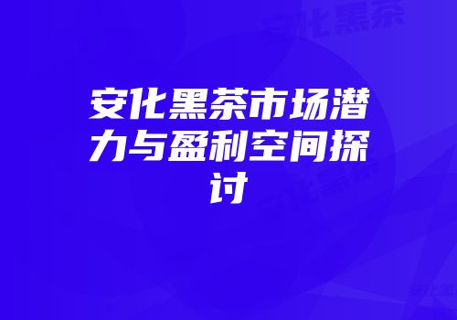 安化黑茶市场潜力与盈利空间探讨