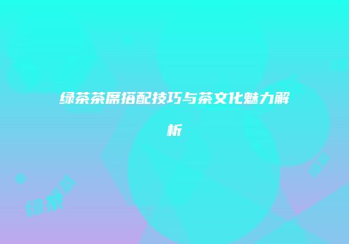 绿茶茶席搭配技巧与茶文化魅力解析