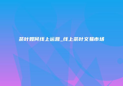 茶叶如何线上运营_线上茶叶交易市场
