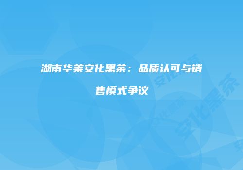 湖南华莱安化黑茶：品质认可与销售模式争议