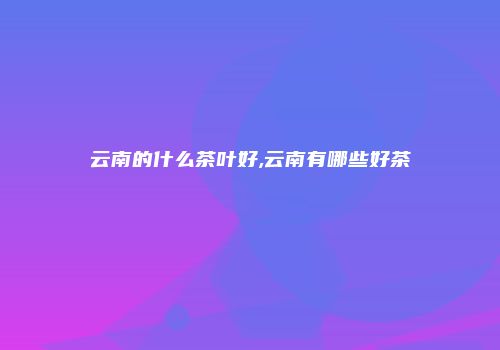 云南的什么茶叶好,云南有哪些好茶
