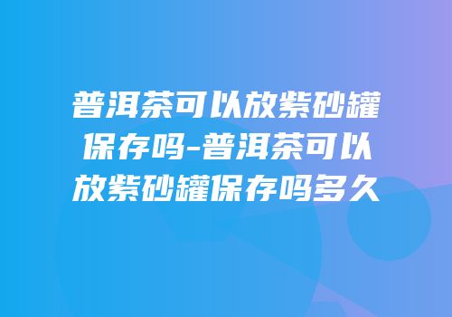 普洱茶可以放紫砂罐保存吗-普洱茶可以放紫砂罐保存吗多久