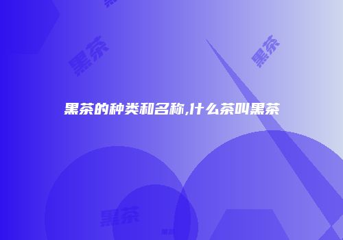 黑茶的种类和名称,什么茶叫黑茶
