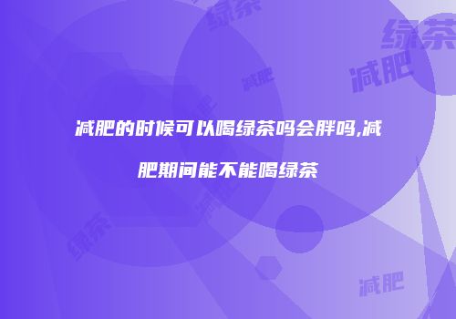 减肥的时候可以喝绿茶吗会胖吗,减肥期间能不能喝绿茶