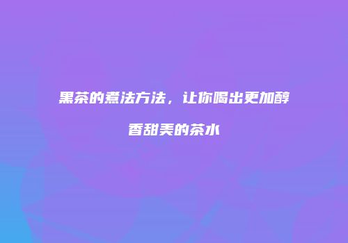 黑茶的煮法方法，让你喝出更加醇香甜美的茶水