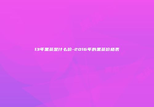 13年黑茶是什么价-2016年的黑茶价格表