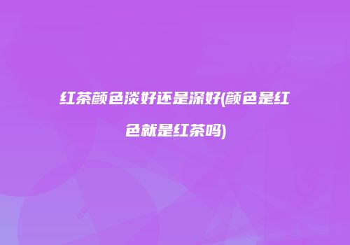 红茶颜色淡好还是深好(颜色是红色就是红茶吗)