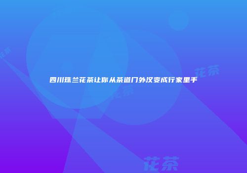 四川珠兰花茶让你从茶道门外汉变成行家里手