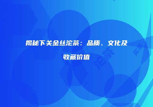 揭秘下关金丝沱茶：品质、文化及收藏价值