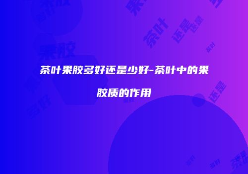 茶叶果胶多好还是少好-茶叶中的果胶质的作用