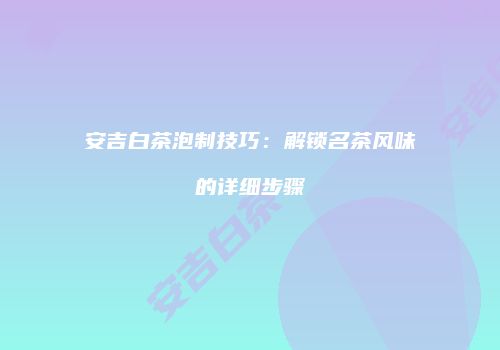 安吉白茶泡制技巧：解锁名茶风味的详细步骤