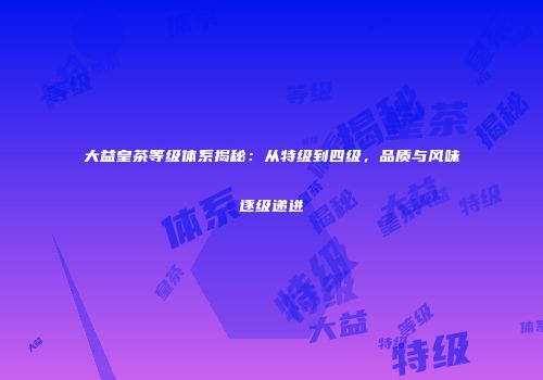 大益皇茶等级体系揭秘：从特级到四级，品质与风味逐级递进