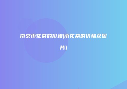 南京雨花茶的价格(雨花茶的价格及图片)