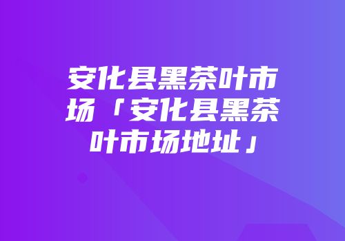 安化县黑茶叶市场「安化县黑茶叶市场地址」