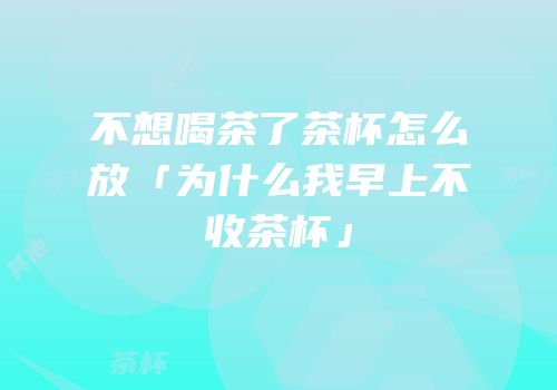 不想喝茶了茶杯怎么放「为什么我早上不收茶杯」