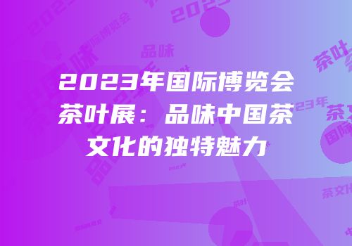 2023年国际博览会茶叶展：品味中国茶文化的独特魅力
