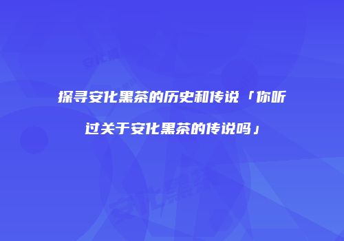 探寻安化黑茶的历史和传说「你听过关于安化黑茶的传说吗」