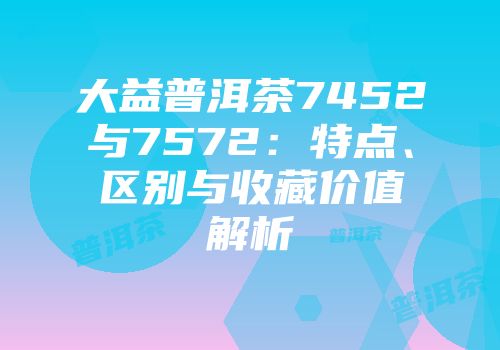 大益普洱茶7452与7572：特点、区别与收藏价值解析