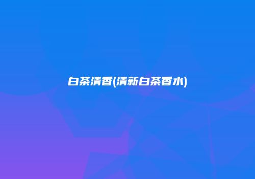 白茶清香(清新白茶香水)