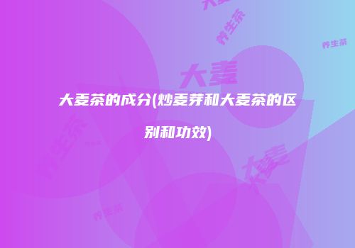 大麦茶的成分(炒麦芽和大麦茶的区别和功效)