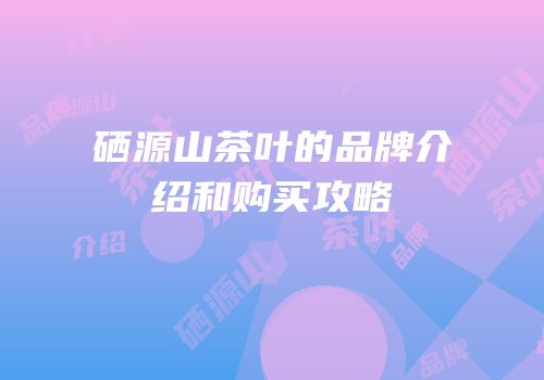 硒源山茶叶的品牌介绍和购买攻略