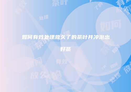 如何有效处理放久了的茶叶并冲泡出好茶