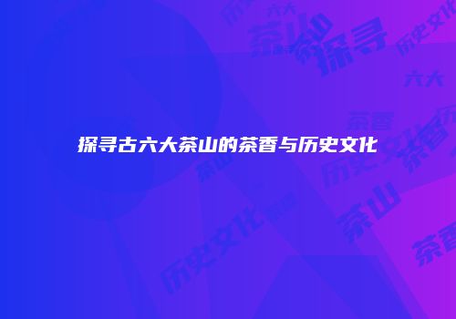 探寻古六大茶山的茶香与历史文化