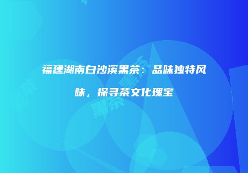福建湖南白沙溪黑茶：品味独特风味，探寻茶文化瑰宝