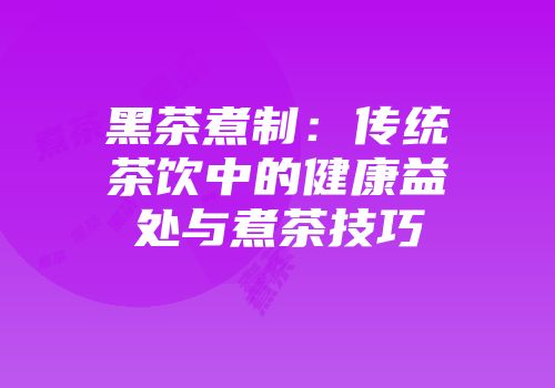 黑茶煮制：传统茶饮中的健康益处与煮茶技巧