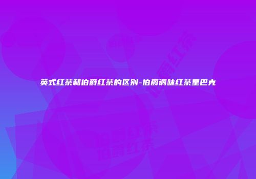 英式红茶和伯爵红茶的区别-伯爵调味红茶星巴克