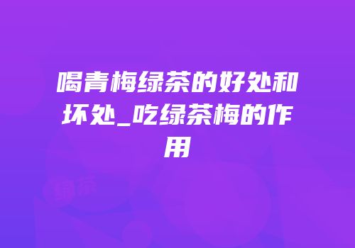 喝青梅绿茶的好处和坏处_吃绿茶梅的作用