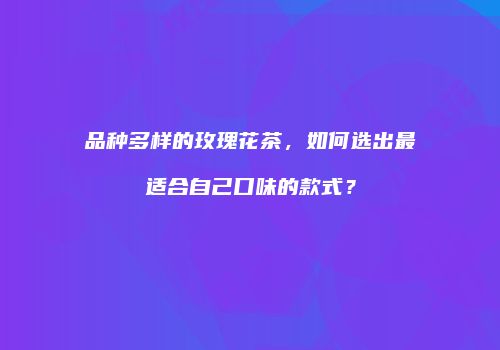 品种多样的玫瑰花茶，如何选出最适合自己口味的款式？