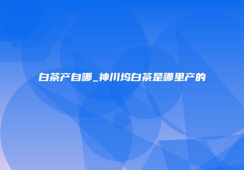 白茶产自哪_神川坞白茶是哪里产的