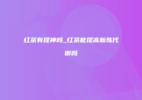 红茶有提神吗_红茶能提高新陈代谢吗