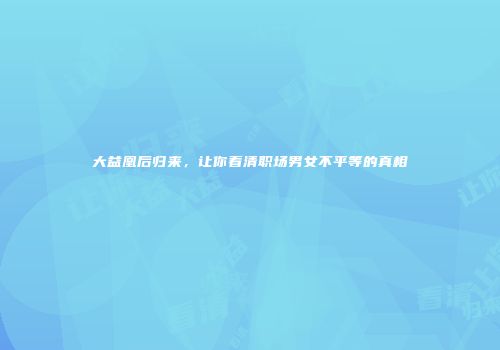 大益凰后归来，让你看清职场男女不平等的真相