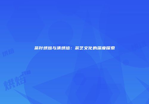 茶叶烘焙与清烘培：茶艺文化的深度探索