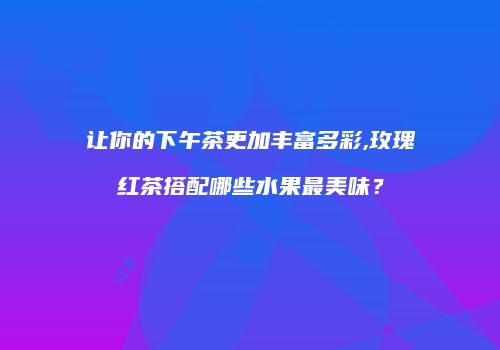 让你的下午茶更加丰富多彩,玫瑰红茶搭配哪些水果最美味？