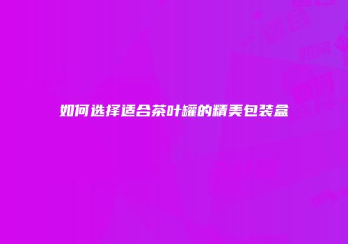 如何选择适合茶叶罐的精美包装盒