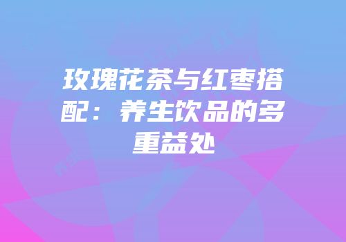 玫瑰花茶与红枣搭配：养生饮品的多重益处