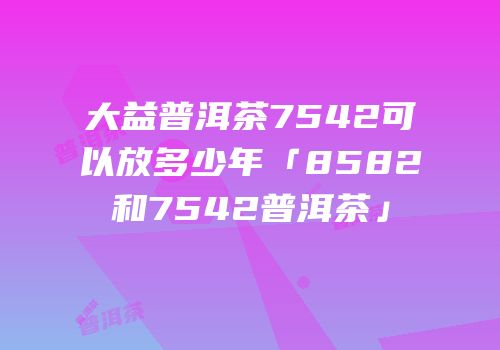 大益普洱茶7542可以放多少年「8582和7542普洱茶」