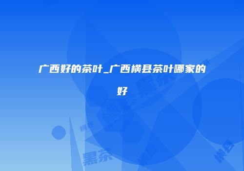 广西好的茶叶_广西横县茶叶哪家的好