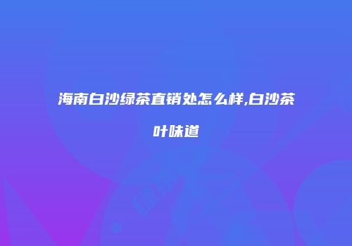 海南白沙绿茶直销处怎么样,白沙茶叶味道