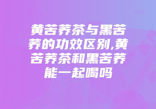 黄苦荞茶与黑苦荞的功效区别,黄苦荞茶和黑苦荞能一起喝吗