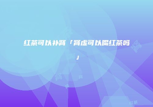 红茶可以补肾「肾虚可以喝红茶吗」