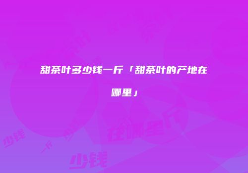 甜茶叶多少钱一斤「甜茶叶的产地在哪里」