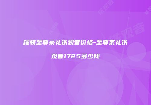 罐装至尊豪礼铁观音价格-至尊茶礼铁观音1725多少钱
